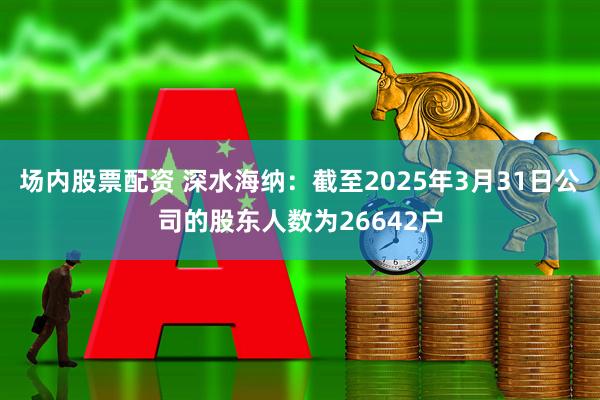 场内股票配资 深水海纳：截至2025年3月31日公司的股东人数为26642户