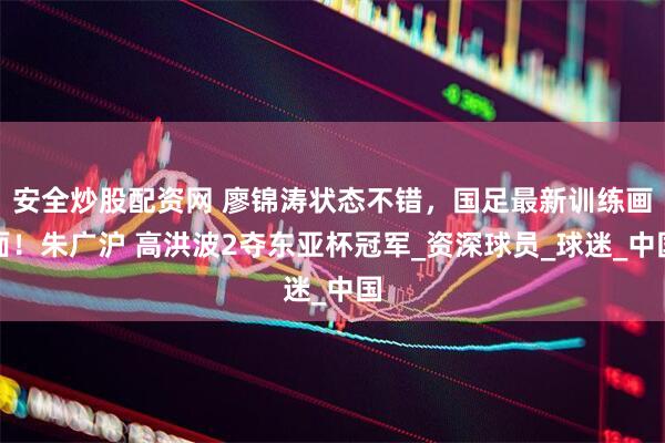 安全炒股配资网 廖锦涛状态不错，国足最新训练画面！朱广沪 高洪波2夺东亚杯冠军_资深球员_球迷_中国