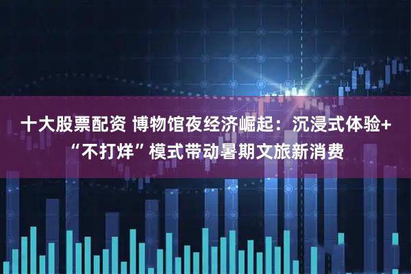十大股票配资 博物馆夜经济崛起：沉浸式体验+“不打烊”模式带动暑期文旅新消费
