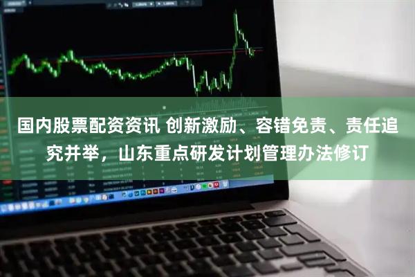 国内股票配资资讯 创新激励、容错免责、责任追究并举，山东重点研发计划管理办法修订