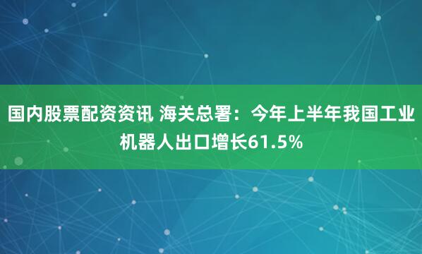 国内股票配资资讯 海关总署：今年上半年我国工业机器人出口增长61.5%