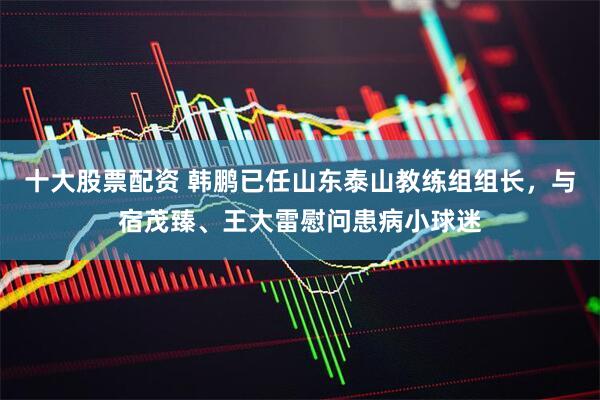 十大股票配资 韩鹏已任山东泰山教练组组长，与宿茂臻、王大雷慰问患病小球迷