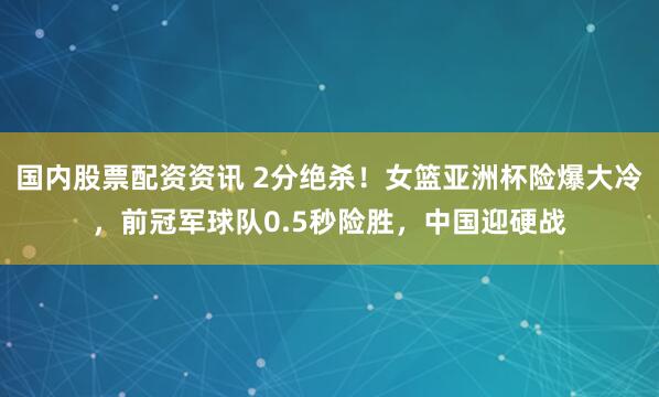 国内股票配资资讯 2分绝杀！女篮亚洲杯险爆大冷，前冠军球队0.5秒险胜，中国迎硬战