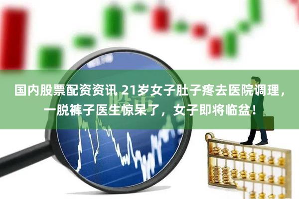 国内股票配资资讯 21岁女子肚子疼去医院调理，一脱裤子医生惊呆了，女子即将临盆！