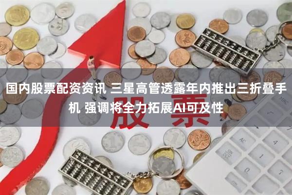 国内股票配资资讯 三星高管透露年内推出三折叠手机 强调将全力拓展AI可及性
